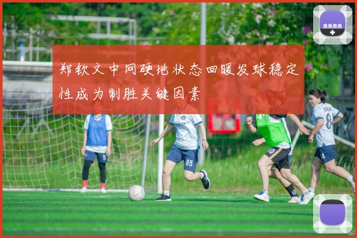 郑钦文中网硬地状态回暖发球稳定性成为制胜关键因素