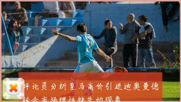 评论员分析皇马高价引进迪奥曼德转会市场理性缺失的现象